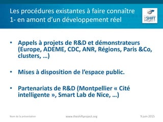 Les procédures existantes à faire connaître
1- en amont d’un développement réel
• Appels à projets de R&D et démonstrateurs
(Europe, ADEME, CDC, ANR, Régions, Paris &Co,
clusters, …)
• Mises à disposition de l’espace public.
• Partenariats de R&D (Montpellier « Cité
intelligente », Smart Lab de Nice, …)
9 juin 2015www.theshiftproject.orgNom de la présentation
 