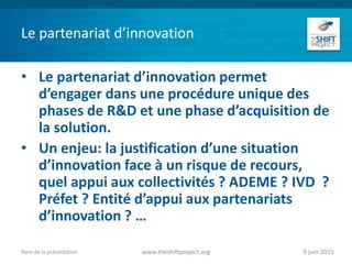Le partenariat d’innovation
• Le partenariat d’innovation permet
d’engager dans une procédure unique des
phases de R&D et une phase d’acquisition de
la solution.
• Un enjeu: la justification d’une situation
d’innovation face à un risque de recours,
quel appui aux collectivités ? ADEME ? IVD ?
Préfet ? Entité d’appui aux partenariats
d’innovation ? …
9 juin 2015www.theshiftproject.orgNom de la présentation
 