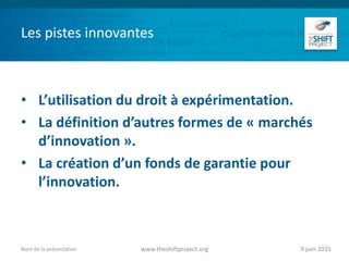 Les pistes innovantes
• L’utilisation du droit à expérimentation.
• La définition d’autres formes de « marchés
d’innovation ».
• La création d’un fonds de garantie pour
l’innovation.
9 juin 2015www.theshiftproject.orgNom de la présentation
 