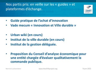 Nos partis pris: en veille sur les « guides » et
plateformes d’échange.
• Guide pratique de l’achat d’innovation
• Vade mecum « Innovation et Ville durable »
• Urban wiki (en cours)
• Institut de la ville durable (en cours)
• Institut de la gestion déléguée.
• Proposition du Conseil d’analyse économique pour
une entité chargée d’évaluer qualitativement la
commande publique.
9 juin 2015www.theshiftproject.orgNom de la présentation
 