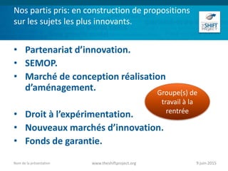 Nos partis pris: en construction de propositions
sur les sujets les plus innovants.
• Partenariat d’innovation.
• SEMOP.
• Marché de conception réalisation
d’aménagement.
• Droit à l’expérimentation.
• Nouveaux marchés d’innovation.
• Fonds de garantie.
9 juin 2015www.theshiftproject.orgNom de la présentation
Groupe(s) de
travail à la
rentrée
 