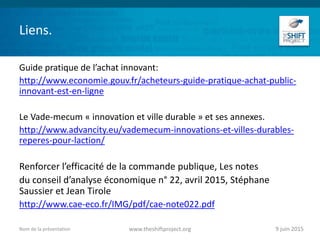 Liens.
Guide pratique de l’achat innovant:
http://www.economie.gouv.fr/acheteurs-guide-pratique-achat-public-
innovant-est-en-ligne
Le Vade-mecum « innovation et ville durable » et ses annexes.
http://www.advancity.eu/vademecum-innovations-et-villes-durables-
reperes-pour-laction/
Renforcer l’efficacité de la commande publique, Les notes
du conseil d’analyse économique n° 22, avril 2015, Stéphane
Saussier et Jean Tirole
http://www.cae-eco.fr/IMG/pdf/cae-note022.pdf
9 juin 2015www.theshiftproject.orgNom de la présentation
 