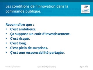 Les conditions de l’innovation dans la
commande publique.
Reconnaître que :
• C’est ambitieux.
• Ça suppose un coût d’investissement.
• C’est risqué.
• C’est long.
• C’est plein de surprises.
• Ç’est une responsabilité partagée.
9 juin 2015www.theshiftproject.orgNom de la présentation
 