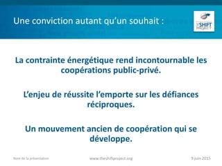Une conviction autant qu’un souhait :
La contrainte énergétique rend incontournable les
coopérations public-privé.
L’enjeu de réussite l’emporte sur les défiances
réciproques.
Un mouvement ancien de coopération qui se
développe.
9 juin 2015www.theshiftproject.orgNom de la présentation
 
