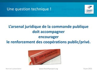 Une question technique !
L’arsenal juridique de la commande publique
doit accompagner
encourager
le renforcement des coopérations public/privé.
9 juin 2015www.theshiftproject.orgNom de la présentation
 