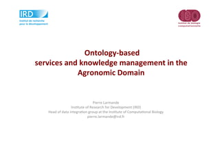  Ontology-­‐based	
  
services	
  and	
  knowledge	
  management	
  in	
  the	
  
Agronomic	
  Domain	
  
Pierre	
  Larmande	
  
Ins-tute	
  of	
  Research	
  for	
  Development	
  (IRD)	
  
Head	
  of	
  data	
  integra-on	
  group	
  at	
  the	
  Ins-tute	
  of	
  Computa-onal	
  Biology	
  
pierre.larmande@ird.fr	
  
	
  
 