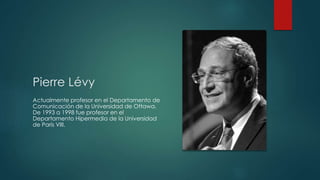Pierre Lévy
Actualmente profesor en el Departamento de
Comunicación de la Universidad de Ottawa.
De 1993 a 1998 fue profesor en el
Departamento Hipermedia de la Universidad
de París VIII.
 