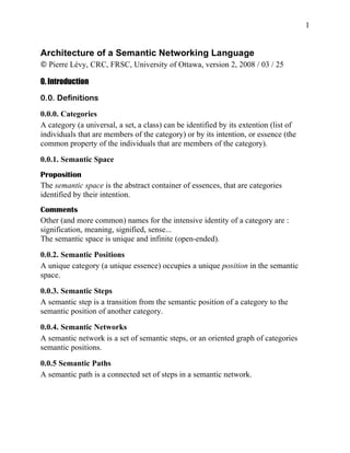 1


Architecture of a Semantic Networking Language
© Pierre Lévy, CRC, FRSC, University of Ottawa, version 2, 2008 / 03 / 25

0. Introduction

0.0. Definitions

0.0.0. Categories
A category (a universal, a set, a class) can be identified by its extention (list of
individuals that are members of the category) or by its intention, or essence (the
common property of the individuals that are members of the category).
0.0.1. Semantic Space
Proposition
The semantic space is the abstract container of essences, that are categories
identified by their intention.
Comments
Other (and more common) names for the intensive identity of a category are :
signification, meaning, signified, sense...
The semantic space is unique and infinite (open-ended).

0.0.2. Semantic Positions
A unique category (a unique essence) occupies a unique position in the semantic
space.

0.0.3. Semantic Steps
A semantic step is a transition from the semantic position of a category to the
semantic position of another category.
0.0.4. Semantic Networks
A semantic network is a set of semantic steps, or an oriented graph of categories
semantic positions.

0.0.5 Semantic Paths
A semantic path is a connected set of steps in a semantic network.
 