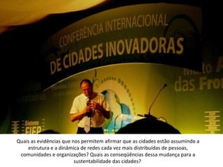 Quais as evidências que nos permitem afirmar que as cidades estão assumindo a estrutura e a dinâmica de redes cada vez mais distribuídas de pessoas, comunidades e organizações? Quais as conseqüências dessa mudança para a sustentabilidade das cidades?    