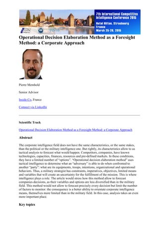 Operational Decision Elaboration Method as a Foresight
Method: a Corporate Approach
Pierre Memheld
Senior Advisor
Inside.Co, France
Connect via LinkedIn
Scientific Track
Operational Decision Elaboration Method as a Foresight Method: a Corporate Approach
Abstract
The corporate intelligence field does not have the same characteristics, or the same stakes,
than the political or the military intelligence one. But rightly, its characteristics allow to us
tactical analysis to forecast what would happen. Competitors, companies, have known
technologies, capacities, finances, resources and pre-defined markets. In these conditions,
they have a limited number of “options”. “Operational decision elaboration method” uses
tactical intelligence to determine what an “adversary” is able to do when confronted to
another “party”: what are its equipments, troops, intentions, organizational and operational
behaviors. Thus, a military strategist has constraints, imperatives, objectives, limited means
and variables that will create an uncertainty for the fulfillment of the mission. This is where
intelligence plays a role. The article would stress how this method allow to forecast
companies decisions, as their variables and options are less diversified than in the military
field. This method would not allow to forecast precisely every decision but limit the number
of factors to monitor: the consequence is a better ability to orientate corporate intelligence
means, themselves more limited than in the military field. In this case, analysis takes an even
more important place.
Key topics
 