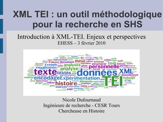 XML TEI : un outil méthodologique
   pour la recherche en SHS
Introduction à XML-TEI. Enjeux et perspectives
               EHESS – 3 février 2010




                  Nicole Dufournaud
         Ingénieure de recherche - CESR Tours
                Chercheuse en Histoire
 