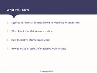 © Presidion 2016
1. Significant Financial Benefits linked to Predictive Maintenance
2. What Predicitve Maintenance is about
3. How Predictive Maintenance works
4. How to make a success of Predictive Maintenance
What I will cover
2
 