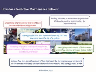© Presidion 2016
How does Predictive Maintenance deliver?
Unearthing characteristics that lead to an
increased frequency of failures
Predicting impact or consequence scores to
enhance Alarms Management so that key alarm
events are prioritised
Identifying factors that increase ownership cost and
downtime over the life of a system
Identifying assets at risk of failure even
when they have no previous failure history
Mining free text from thousands of logs that describe the maintenance performed
on systems to accurately categorise maintenance reports and identify areas of risk
Finding patterns in maintenance operations
that could point to opportunities for
improvements
 