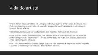 Vida do artista
Pierre Renoir nasceu em 1841 em Limoges, na França. Quando tinha 4 anos, mudou-se para
Paris com os pais e os seis irmãos. A sua mãe, Marguerite Merlet, era costureira e o seu pai,
Léonard Renoir, alfaiate.
No colégio, destacou-se por sua facilidade para o canto e habilidade ao desenhar.
Para ajudar a família financeiramente, aos 13 anos inicia-se como aprendiz em um ateliê de
pintura em porcelana na oficina dos Levy. Lá permaneceu até os 17 anos. Depois, dedicou-se
ainda a pintar tecidos e leques.
Em 1861, Renoir conhece Charles Gleyre, que viria a ser seu mestre na pintura no ano seguinte.
É quando também ingressa na Escola de Belas Artes de Paris.
 