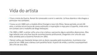 Vida do artista
Com o início da Guerra, Renoir foi convocado a servir o exército. Lá ficou doente e não chegou a
participar nos combates.
Casou-se em 1880 com a modelo Aline Charigot e teve três filhos. Nesse período, já com 40
anos, o artista vai em busca de novos estímulos e inspirações e viaja para a Espanha, onde entra
em contato com o trabalho de Diego Velásquez.
De 1883 a 1887, o pintor sofre uma crise criativa e apresenta alguns episódios depressivos. Mas
logo adiante vive uma fase boa de reconhecimento profissional, chegando a ter uma de suas
telas vendida para o Governo francês em 1892.
Renoir sofreu por bastante tempo com as dores causadas pelo reumatismo. A primeira crise
grave foi em 1888, que o deixou com paralisia facial. A partir de então, a artrite o acompanhará
até o fim de seus dias.
 