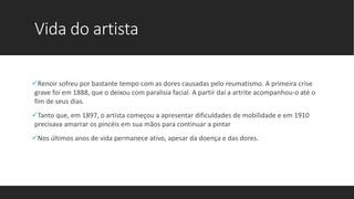 Vida do artista
Renoir sofreu por bastante tempo com as dores causadas pelo reumatismo. A primeira crise
grave foi em 1888, que o deixou com paralisia facial. A partir daí a artrite acompanhou-o até o
fim de seus dias.
Tanto que, em 1897, o artista começou a apresentar dificuldades de mobilidade e em 1910
precisava amarrar os pincéis em sua mãos para continuar a pintar
Nos últimos anos de vida permanece ativo, apesar da doença e das dores.
 