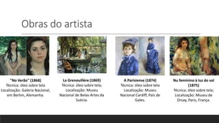 Obras do artista
"No Verão" (1868)
Técnica: óleo sobre tela
Localização: Galeria Nacional,
em Berlim, Alemanha.
La Grenouillère (1869)
Técnica: óleo sobre tela;
Localização: Museu
Nacional de Belas-Artes da
Suécia.
A Parisiense (1874)
Técnica: óleo sobre tela
Localização: Museu
Nacional Cardiff, País de
Gales.
Nu feminino à luz do sol
(1875)
Técnica: óleo sobre tela;
Localização: Museu de
Orsay, Paris, França.
 