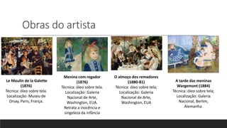 Obras do artista
Le Moulin de la Galette
(1876)
Técnica: óleo sobre tela.
Localização: Museu de
Orsay, Paris, França.
Menina com regador
(1876)
Técnica: óleo sobre tela.
Localização: Galeria
Nacional de Arte,
Washington, EUA.
Retrata a inocência e
singeleza da infância
O almoço dos remadores
(1880-81)
Técnica: óleo sobre tela;
Localização: Galeria
Nacional de Arte,
Washington, EUA
A tarde das meninas
Wargemont (1884)
Técnica: óleo sobre tela;
Localização: Galeria
Nacional, Berlim,
Alemanha.
 