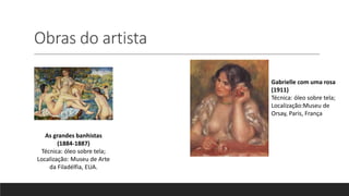 Obras do artista
As grandes banhistas
(1884-1887)
Técnica: óleo sobre tela;
Localização: Museu de Arte
da Filadélfia, EUA.
Gabrielle com uma rosa
(1911)
Técnica: óleo sobre tela;
Localização:Museu de
Orsay, Paris, França
 