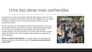 Uma das obras mais conhecidas
Esta pintura mostra uma típica tarde de domingo no Moulin de la
Galette, no século XIX em Paris. Moulin de la Galette era um salão
de dança e café ao ar livre, perto da casa do artista, que ele
costumava visitar.
Renoir revela o seu verdadeiro talento na pintura que une a arte
do retrato coletivo, da natureza-morta e da pintura de paisagem.
O uso da luz e sua fluidez de pinceladas são tipicamente
impressionistas. A tela da pintura era única, pois nenhum artista
antes de Renoir criou uma imagem capturando um aspecto da
vida cotidiana.
Bal du Le Moulin da Galette é uma das obras mais famosas do
impressionismo e foi descrito como “a pintura mais bonita do
século XIX”.
 