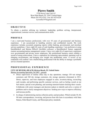 Page 1 of 4

Pierre Smith
3726 Savoy Lane Unit A2
West Palm Beach, FL 33417 United States
Phone 561-951-6741 / Fax 561-623-6228
Lavonfla1979@gmail.com

OBJECTIVE
To obtain a position utilizing my technical, leadership, problem solving, interpersonal,
organizational, customer service, and communication skills.

PROFILE
I am a motivated business professional, with over 10 years of governmental and business
experience. I am accustomed to handling sensitive and confidential records. My work
experience includes accurately preparing reports within banking, governmental, and merchant
services guidelines. I have eight (8) years of cash handling experience. I am proficient at using
QuickBooks® and Marina Office® (Scribble) software; a QuickBooks® feature supported
custom accounting/marina management system. I have over eight (8) of supervisory experience
over governmental and private sector employees. My professional business career exhibits a
record of strong achievement. I have a reputation for remaining open-minded, operating well in
changing environments, and bringing new insight into problematic areas. A review of my
credentials will confirm I am a hardworking professional with the ability to manage a profitable
service oriented operation.

PROFESSIONAL EXPERIENCE
CITY OF RIVIERA BEACH, Riviera Beach, FL United States
Marina Accounting Specialist, Jul 2007 – present
 Direct supervision of marina office day to day operations; manage 150 wet storage
customers and 360 dry storage customers, dry storage operation eliminated in 2011.
Direct, supervise, and train employees engaged in sales, inventory-taking, reconciling
cash receipts, and performing specific customer services, such as fueling vessels at our
fuel station, special event planning, and assisting transient boaters docking there vessels.
Collaborate with senior managers and decision makers to identify and solve a variety of
problems and to clarify management objectives. Seeking new ways to improve efficiency
and increase profits.


In charge of administering marina collection policy and procedure. Which include 30, 60,
90 letter correspondence, invoicing, and process boat title liens in accordance with State
Statues, Palm Beach County, and Municipal policy standards.

 