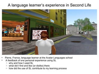 A language learner’s experience in Second Life




•   Pierre, France, language learner at the Avatar Languages school
•   A feedback of one personal experience using SL
     o why and how I used SL
     o what did I find and like (or dislike) there
     o how did the use of SL contribute to my learning process
 