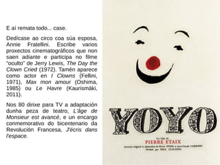 E aí remata todo... case.
Dedícase ao circo coa súa esposa,
Annie Fratellini. Escribe varios
proxectos cinematográficos que non
saen adiante e participa no filme
“oculto” de Jerry Lewis, The Day the
Clown Cried (1972). Tamén aparece
como actor en I Clowns (Fellini,
1971), Max mon amour (Oshima,
1985) ou Le Havre (Kaurismäki,
2011).
Nos 80 dirixe para TV a adaptación
dunha peza de teatro, L'âge de
Monsieur est avancé, e un encargo
conmemorativo do bicentenario da
Revolución Francesa, J'écris dans
l'espace.
 