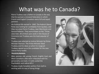 What was he to Canada? Pierre Trudeau was a father to Canada in the way that he wanted a renewed federation in which French and English Canadians were full and equal partners His Political life started in  1965. The federal Liberal Party was looking for candidates from Quebec, and they recruited Pierre Trudeau, Jean Marchand, and Gerard Pelletier. They were known as the “Three wise men. All of them won seats in the House of Commons but Trudeau was the least popular of them. Trudeau was selected as Justice Minister by Prime Minister Pearson. The Prime Minister liked Trudeau and his ideas so when he resigned Trudeau signed up as the candidate for the new Liberal Party leader. TRUDEAUMANIA: Men, women, old, young, French, English, East, and West Canadians alike were infatuated with his personality and style. It really suited the Psychedelic and radical 60’s!  Trudeau made Canadian politics from dull to exciting with his way of doing things.  