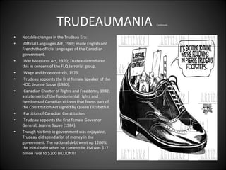 TRUDEAUMANIA   Continued... Notable changes in the Trudeau Era:  -Official Languages Act, 1969; made English and French the official languages of the Canadian government.  -War Measures Act, 1970; Trudeau introduced this in concern of the FLQ terrorist group.  -Wage and Price controls, 1975.  -Trudeau appoints the first female Speaker of the HOC, Jeanne Sauve (1980).  -Canadian Charter of Rights and Freedoms, 1982; a statement of the fundamental rights and freedoms of Canadian citizens that forms part of the Constitution Act signed by Queen Elizabeth II.  -Partition of Canadian Constitution.  -Trudeau appoints the first female Governor General, Jeanne Sauve (1984).  Though his time in government was enjoyable, Trudeau did spend a lot of money in the government. The national debt went up 1200%; the initial debt when he came to be PM was $17 billion rose to $200 BILLION!!! 