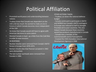 Political Affiliation Promoted world peace and understanding between nations Trudeau knew that Canada was dependent on the USA a bit too much: He wanted to make an era in history in which Canada becomes more independent of the USA He knew that Canada would still have to agree with American decisions to some extent Wanted Canada to back  up a little from the Cold War in order to ease tensions IN RESPONSE: Nuclear missiles were removed from Canada’s NATO forces in Europe from 1970-1972. Bomarc missile sites that Pearson accepted in 1963 were dismantled. The last nuclear warheads were removed from Canada in 1984. OTHER ACTIONS TAKEN:  - Trudeau cut down the national defence budget - Canada continued to participate in NATO and NORAD but Canada’s NATO contingent in Europe was reduced to half its strength Provided aid to poor countries. This also helped Canada because these countries would buy products manufactured in Canada - Canada was a member of the Commonwealth and la Francophonie - Created the CIDA (Canadian International Development Agency) in 1968 
