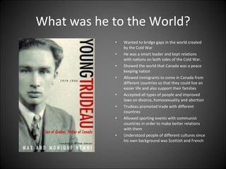 What was he to the World? Wanted to bridge gaps in the world created by the Cold War He was a smart leader and kept relations with nations on both sides of the Cold War. Showed the world that Canada was a peace keeping nation Allowed immigrants to come in Canada from different countries so that they could live an easier life and also support their families Accepted all types of people and improved laws on divorce, homosexuality and abortion Trudeau promoted trade with different countries  Allowed sporting events with communist countries in order to make better relations with them Understood people of different cultures since his own background was Scottish and French  