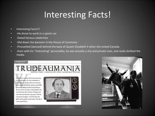 Interesting Facts! Interesting Facts!!!  -He drove to work in a sports car  -Dated famous celebrities  -Slid down the banister in the House of Commons  -Pirouetted (danced) behind the back of Queen Elizabeth II when she visited Canada.  -Even with his “interesting” personality, he was actually a shy and private man, and really disliked the media.  