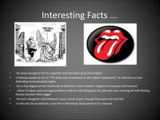 Interesting Facts  continued... -He once swung his fist at a reporter and shot back at an interviewer.  -A famous quote by him is “The State has no business in the nation’s bedrooms”, in reference to him defending homosexuality rights.  -Got a law degree at the University of Montreal, and a master’s degree in economy and Harvard. -When Trudeau had marriage problems with his wife Margaret, his wife was seen running off with Rolling Stones member Mick Jagger.  -He had a daughter with Deborah Coyne, Sarah Coyne, though they were not married.  -In the end, he worked for a law firm in Montreal, living alone in his mansion.  