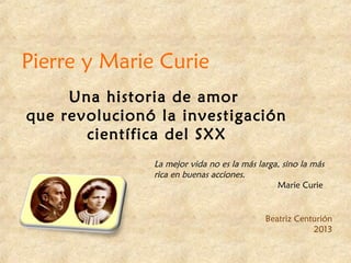 Pierre y Marie Curie
Una historia de amor
que revolucionó la investigación
científica del SXX
La mejor vida no es la más larga, sino la más
rica en buenas acciones.
Marie Curie
Beatriz Centurión
2013
 