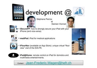 development @ 	

                      Stéphane Pierroz
                                     et
                                      Damien Vionnet	


 • 	

iSecurePP: how to strongly secure your iPad with your
      iPhone (and vice-versa)


 • 	

mediPad: iPad for medical applications


 • 	

iFloorNav (available on App Store): unique virtual “floor
      view” visit of the EIA-FR.


 • 	

iPad@Home: remote control on iPad for domotics and
      multimedia entertainments.

Contact:	

   Jean-Frederic.Wagen@hefr.ch
 