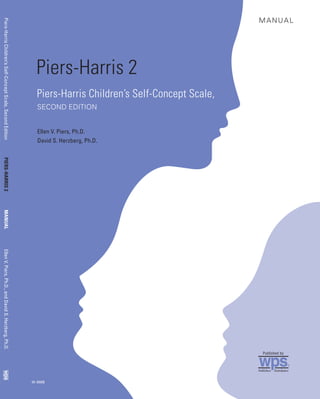 Piers-HarrisChildren’sSelf-ConceptScale,SecondEditionPIERS-HARRIS2MANUALEllenV.Piers,Ph.D.,andDavidS.Herzberg,Ph.D.
W-388B
Piers-Harris 2
Piers-Harris Children’s Self-Concept Scale,
SECOND EDITION
Ellen V. Piers, Ph.D.
David S. Herzberg, Ph.D.
MANUAL
Western Psychological Services • 12031 Wilshire Boulevard, Los Angeles, California 90025-1251
Additional copies of this manual (W-388B) may be purchased from WPS.
Please contact us at 800-648-8857, Fax 310-478-7838, or www.wpspublish.com.
wps®
wps
Publishers Distributors
wps®
Published by
 