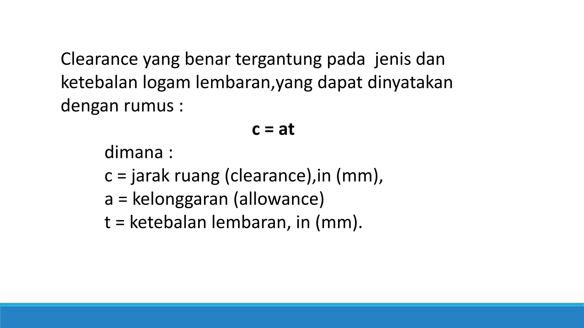 Clearance yang benar tergantung pada jenis dan
ketebalan logam lembaran,yang dapat dinyatakan
dengan rumus :
c = at
dimana :
c = jarak ruang (clearance),in (mm),
a = kelonggaran (allowance)
t = ketebalan lembaran, in (mm).
 