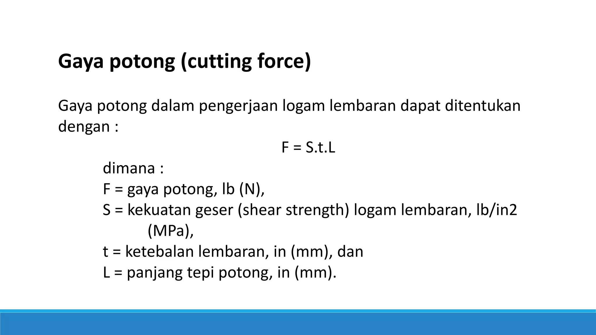 Gaya potong (cutting force)
Gaya potong dalam pengerjaan logam lembaran dapat ditentukan
dengan :
F = S.t.L
dimana :
F = gaya potong, lb (N),
S = kekuatan geser (shear strength) logam lembaran, lb/in2
(MPa),
t = ketebalan lembaran, in (mm), dan
L = panjang tepi potong, in (mm).
 