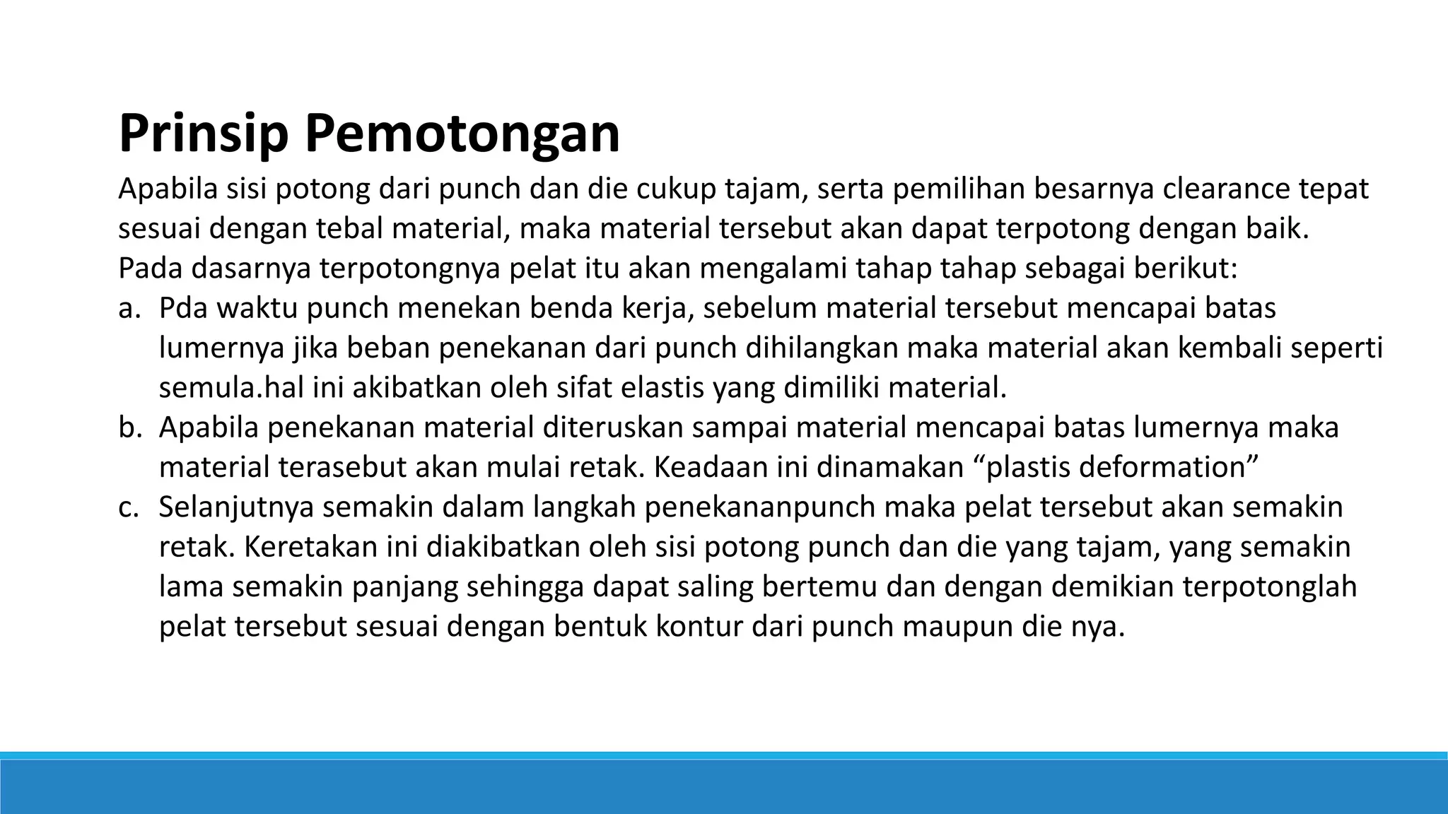 Prinsip Pemotongan
Apabila sisi potong dari punch dan die cukup tajam, serta pemilihan besarnya clearance tepat
sesuai dengan tebal material, maka material tersebut akan dapat terpotong dengan baik.
Pada dasarnya terpotongnya pelat itu akan mengalami tahap tahap sebagai berikut:
a. Pda waktu punch menekan benda kerja, sebelum material tersebut mencapai batas
lumernya jika beban penekanan dari punch dihilangkan maka material akan kembali seperti
semula.hal ini akibatkan oleh sifat elastis yang dimiliki material.
b. Apabila penekanan material diteruskan sampai material mencapai batas lumernya maka
material terasebut akan mulai retak. Keadaan ini dinamakan “plastis deformation”
c. Selanjutnya semakin dalam langkah penekananpunch maka pelat tersebut akan semakin
retak. Keretakan ini diakibatkan oleh sisi potong punch dan die yang tajam, yang semakin
lama semakin panjang sehingga dapat saling bertemu dan dengan demikian terpotonglah
pelat tersebut sesuai dengan bentuk kontur dari punch maupun die nya.
 