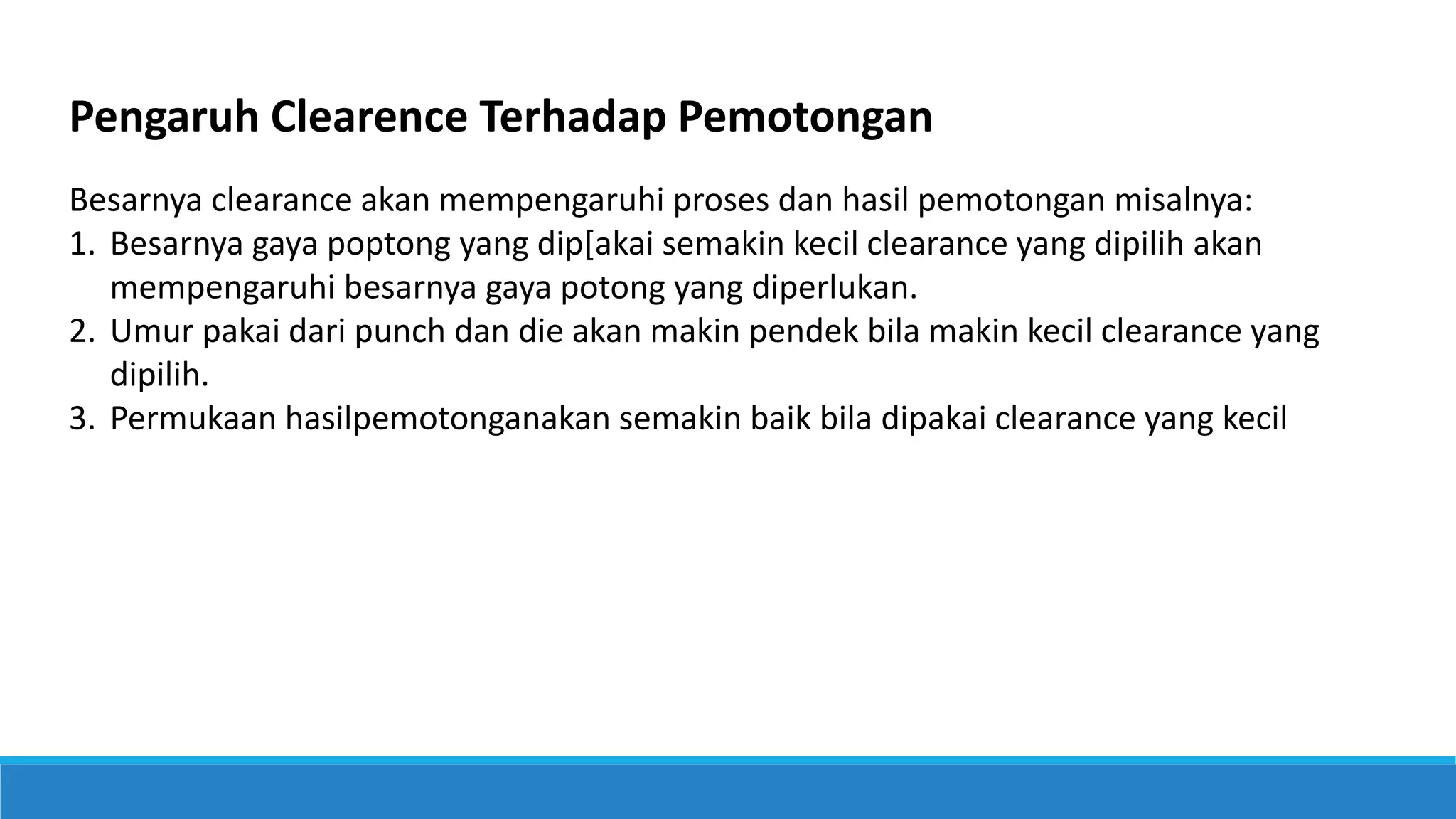 Pengaruh Clearence Terhadap Pemotongan
Besarnya clearance akan mempengaruhi proses dan hasil pemotongan misalnya:
1. Besarnya gaya poptong yang dip[akai semakin kecil clearance yang dipilih akan
mempengaruhi besarnya gaya potong yang diperlukan.
2. Umur pakai dari punch dan die akan makin pendek bila makin kecil clearance yang
dipilih.
3. Permukaan hasilpemotonganakan semakin baik bila dipakai clearance yang kecil
 