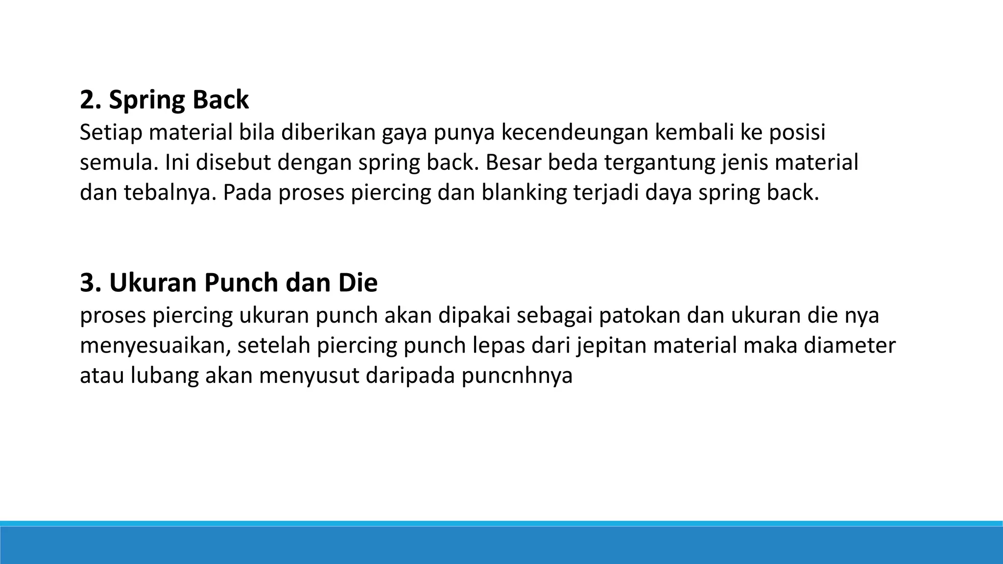 2. Spring Back
Setiap material bila diberikan gaya punya kecendeungan kembali ke posisi
semula. Ini disebut dengan spring back. Besar beda tergantung jenis material
dan tebalnya. Pada proses piercing dan blanking terjadi daya spring back.
3. Ukuran Punch dan Die
proses piercing ukuran punch akan dipakai sebagai patokan dan ukuran die nya
menyesuaikan, setelah piercing punch lepas dari jepitan material maka diameter
atau lubang akan menyusut daripada puncnhnya
 