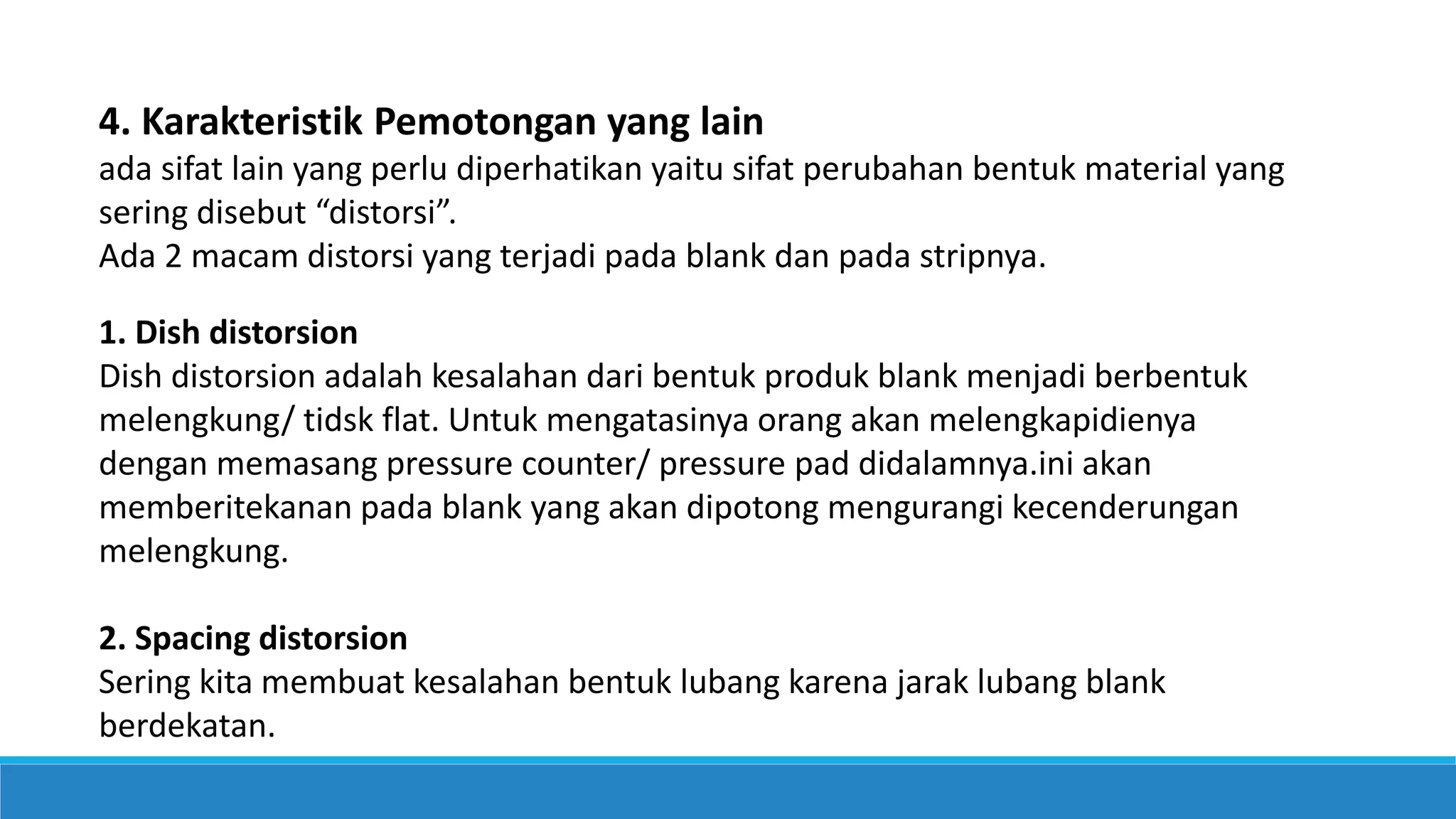 4. Karakteristik Pemotongan yang lain
ada sifat lain yang perlu diperhatikan yaitu sifat perubahan bentuk material yang
sering disebut “distorsi”.
Ada 2 macam distorsi yang terjadi pada blank dan pada stripnya.
1. Dish distorsion
Dish distorsion adalah kesalahan dari bentuk produk blank menjadi berbentuk
melengkung/ tidsk flat. Untuk mengatasinya orang akan melengkapidienya
dengan memasang pressure counter/ pressure pad didalamnya.ini akan
memberitekanan pada blank yang akan dipotong mengurangi kecenderungan
melengkung.
2. Spacing distorsion
Sering kita membuat kesalahan bentuk lubang karena jarak lubang blank
berdekatan.
 