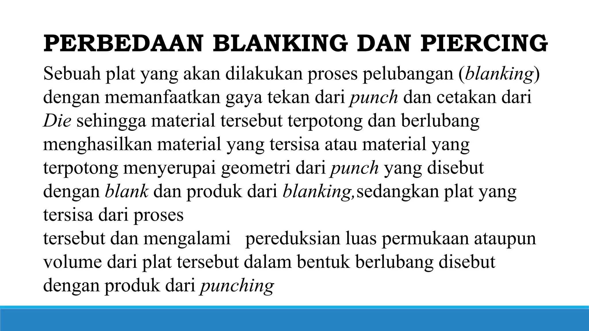 Sebuah plat yang akan dilakukan proses pelubangan (blanking)
dengan memanfaatkan gaya tekan dari punch dan cetakan dari
Die sehingga material tersebut terpotong dan berlubang
menghasilkan material yang tersisa atau material yang
terpotong menyerupai geometri dari punch yang disebut
dengan blank dan produk dari blanking,sedangkan plat yang
tersisa dari proses
tersebut dan mengalami pereduksian luas permukaan ataupun
volume dari plat tersebut dalam bentuk berlubang disebut
dengan produk dari punching
PERBEDAAN BLANKING DAN PIERCING
 