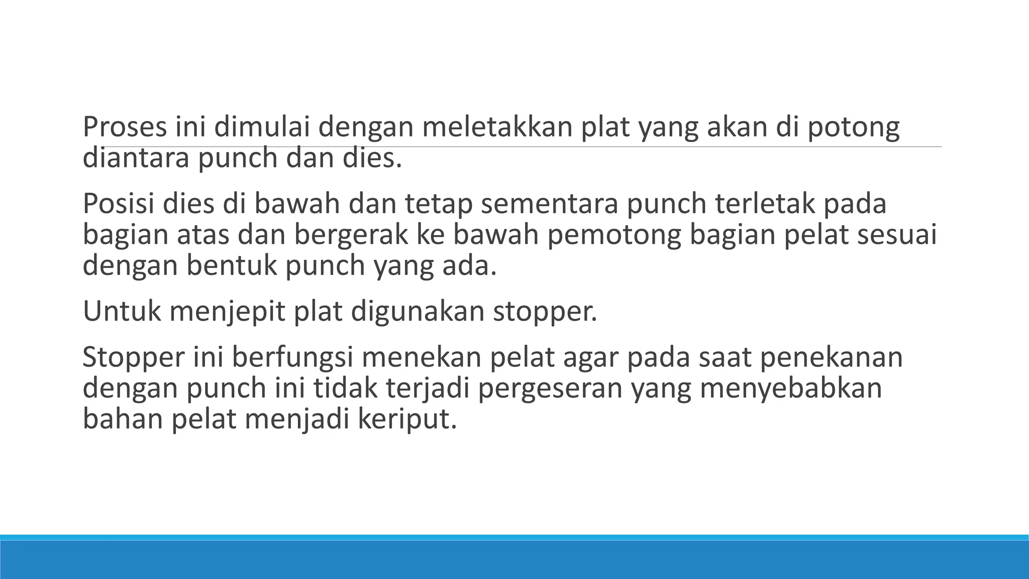 Proses ini dimulai dengan meletakkan plat yang akan di potong
diantara punch dan dies.
Posisi dies di bawah dan tetap sementara punch terletak pada
bagian atas dan bergerak ke bawah pemotong bagian pelat sesuai
dengan bentuk punch yang ada.
Untuk menjepit plat digunakan stopper.
Stopper ini berfungsi menekan pelat agar pada saat penekanan
dengan punch ini tidak terjadi pergeseran yang menyebabkan
bahan pelat menjadi keriput.
 