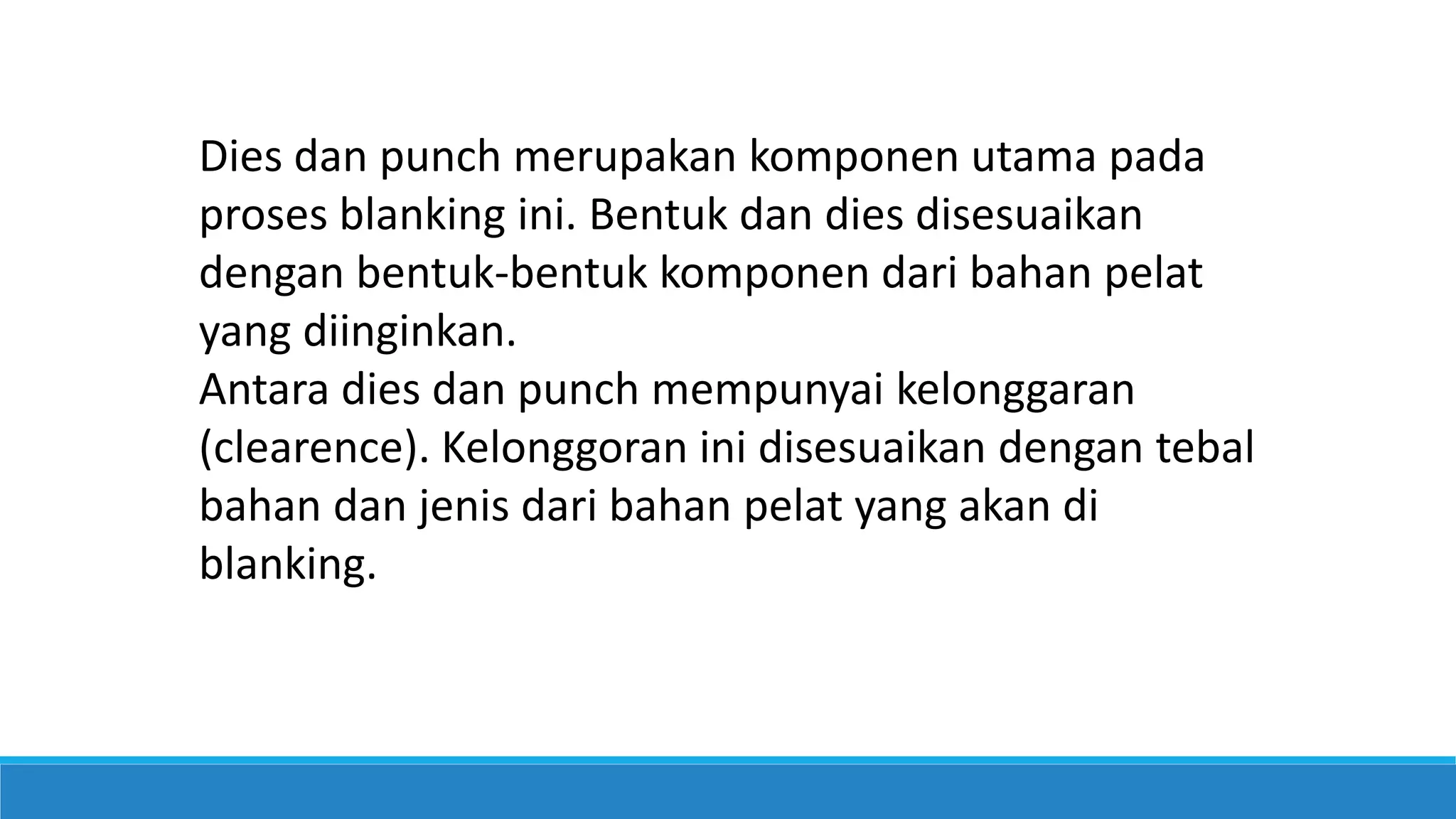 Dies dan punch merupakan komponen utama pada
proses blanking ini. Bentuk dan dies disesuaikan
dengan bentuk-bentuk komponen dari bahan pelat
yang diinginkan.
Antara dies dan punch mempunyai kelonggaran
(clearence). Kelonggoran ini disesuaikan dengan tebal
bahan dan jenis dari bahan pelat yang akan di
blanking.
 