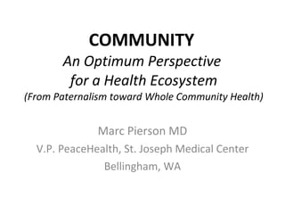 COMMUNITY  An Optimum Perspective  for a Health Ecosystem (From Paternalism toward Whole Community Health) Marc Pierson MD V.P. PeaceHealth, St. Joseph Medical Center Bellingham, WA 