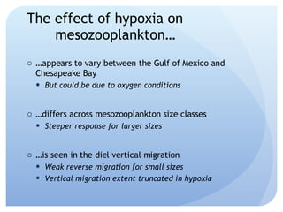 The effect of hypoxia on  mesozooplankton… … appears to vary between the Gulf of Mexico and Chesapeake Bay But could be due to oxygen conditions … differs across mesozooplankton size classes Steeper response for larger sizes … is seen in the diel vertical migration Weak reverse migration for small sizes Vertical migration extent truncated in hypoxia 