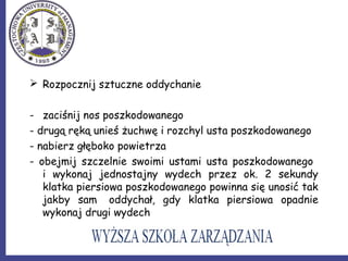  Rozpocznij sztuczne oddychanie
- zaciśnij nos poszkodowanego
- drugą ręką unieś żuchwę i rozchyl usta poszkodowanego
- nabierz głęboko powietrza
- obejmij szczelnie swoimi ustami usta poszkodowanego
i wykonaj jednostajny wydech przez ok. 2 sekundy
klatka piersiowa poszkodowanego powinna się unosić tak
jakby sam oddychał, gdy klatka piersiowa opadnie
wykonaj drugi wydech
 