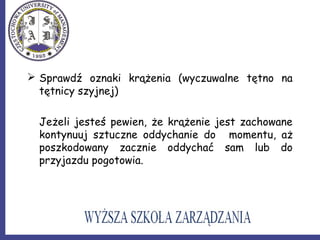  Sprawdź oznaki krążenia (wyczuwalne tętno na
tętnicy szyjnej)
Jeżeli jesteś pewien, że krążenie jest zachowane
kontynuuj sztuczne oddychanie do momentu, aż
poszkodowany zacznie oddychać sam lub do
przyjazdu pogotowia.
 