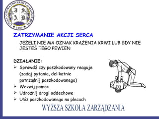 ZATRZYMANIE AKCJI SERCA
JEŻELI NIE MA OZNAK KRĄŻENIA KRWI LUB GDY NIE
JESTEŚ TEGO PEWIEN
DZIAŁANIE:
 Sprawdź czy poszkodowany reaguje
(zadaj pytanie, delikatnie
potrząśnij poszkodowanego)
 Wezwij pomoc
 Udrożnij drogi oddechowe
 Ułóż poszkodowanego na plecach
 